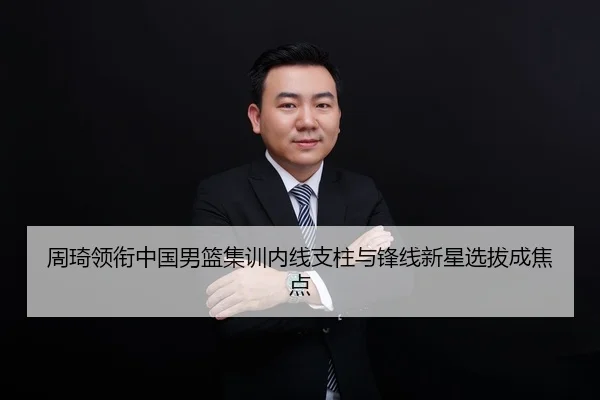 周琦领衔中国男篮集训内线支柱与锋线新星选拔成焦点