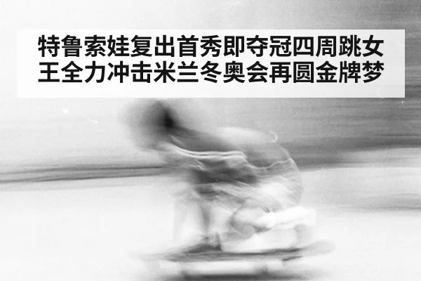 特鲁索娃复出首秀即夺冠四周跳女王全力冲击米兰冬奥会再圆金牌梦