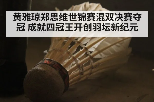 黄雅琼郑思维世锦赛混双决赛夺冠 成就四冠王开创羽坛新纪元